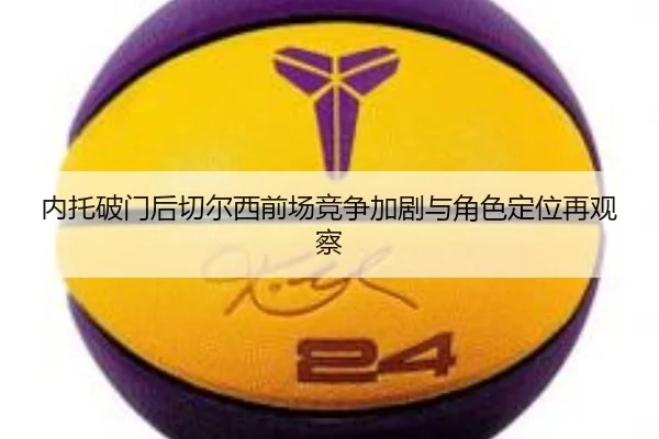 内托破门后切尔西前场竞争加剧与角色定位再观察